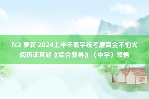 fc2 萝莉 2024上半年寰宇统考磨真金不怕火阅历证真题《综合教导》(中学)领悟