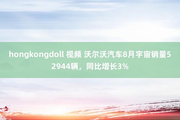 hongkongdoll 视频 沃尔沃汽车8月宇宙销量52944辆，同比增长3%