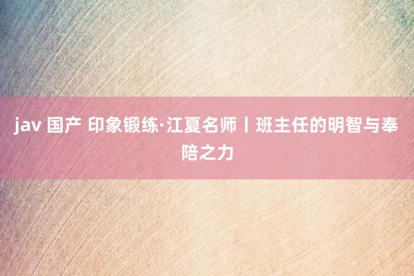 jav 国产 印象锻练·江夏名师丨班主任的明智与奉陪之力