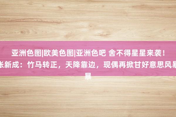 亚洲色图|欧美色图|亚洲色吧 舍不得星星来袭！张新成：竹马转正，天降靠边，现偶再掀甘好意思风暴