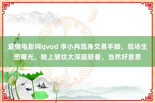 爱情电影网qvod 李小冉现身交易手脚，现场生图曝光，脸上皱纹太深超较着，当然好意思