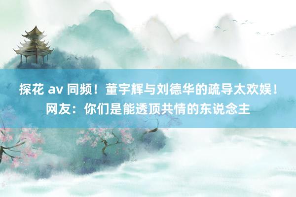 探花 av 同频！董宇辉与刘德华的疏导太欢娱！网友：你们是能透顶共情的东说念主