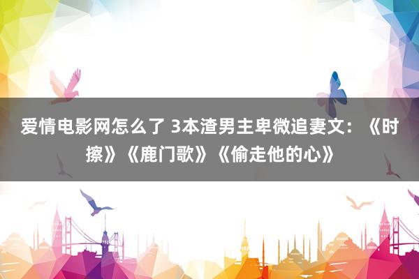 爱情电影网怎么了 3本渣男主卑微追妻文：《时擦》《鹿门歌》《偷走他的心》