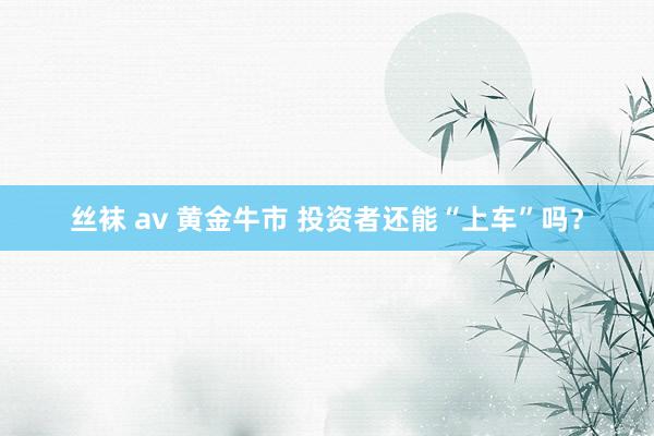 丝袜 av 黄金牛市 投资者还能“上车”吗？