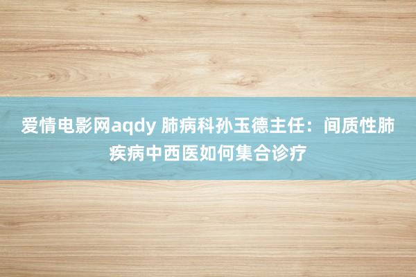 爱情电影网aqdy 肺病科孙玉德主任：间质性肺疾病中西医如何集合诊疗