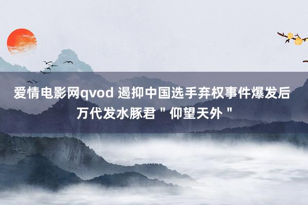 爱情电影网qvod 遏抑中国选手弃权事件爆发后 万代发水豚君"仰望天外"