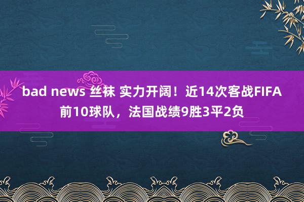 bad news 丝袜 实力开阔！近14次客战FIFA前10球队，法国战绩9胜3平2负