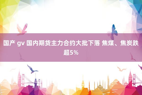 国产 gv 国内期货主力合约大批下落 焦煤、焦炭跌超5%