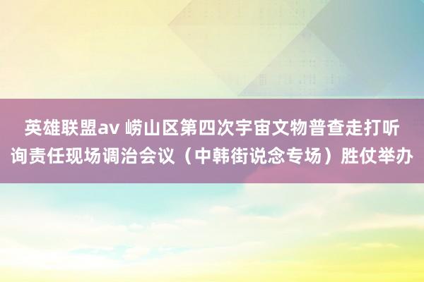 英雄联盟av 崂山区第四次宇宙文物普查走打听询责任现场调治会议（中韩街说念专场）胜仗举办