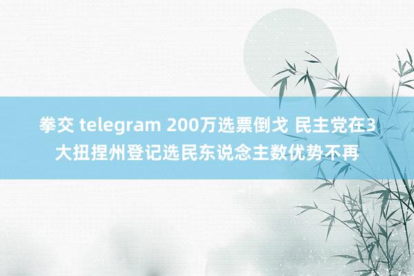 拳交 telegram 200万选票倒戈 民主党在3大扭捏州登记选民东说念主数优势不再