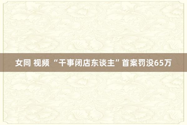 女同 视频 “干事闭店东谈主”首案罚没65万