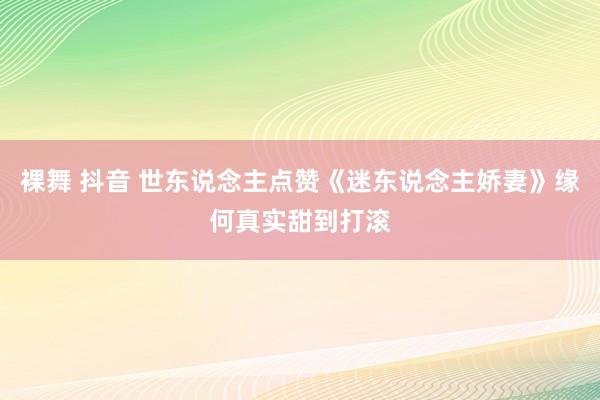 裸舞 抖音 世东说念主点赞《迷东说念主娇妻》缘何真实甜到打滚