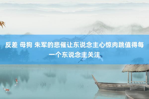 反差 母狗 朱军的悲催让东说念主心惊肉跳值得每一个东说念主关注