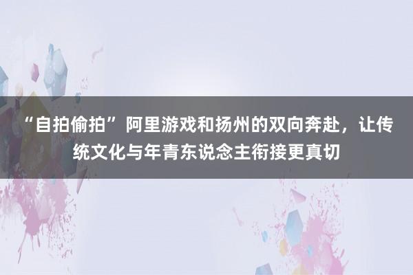 “自拍偷拍” 阿里游戏和扬州的双向奔赴，让传统文化与年青东说念主衔接更真切
