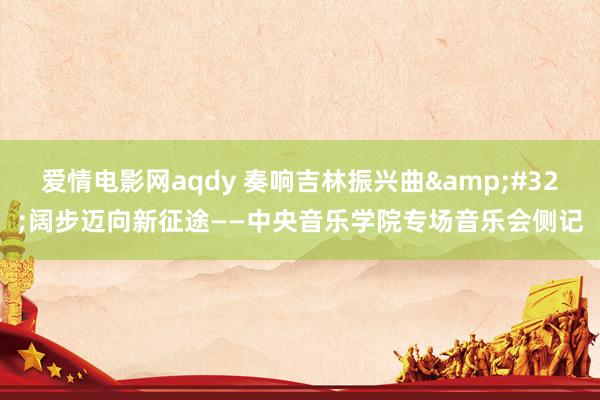 爱情电影网aqdy 奏响吉林振兴曲&#32;阔步迈向新征途——中央音乐学院专场音乐会侧记