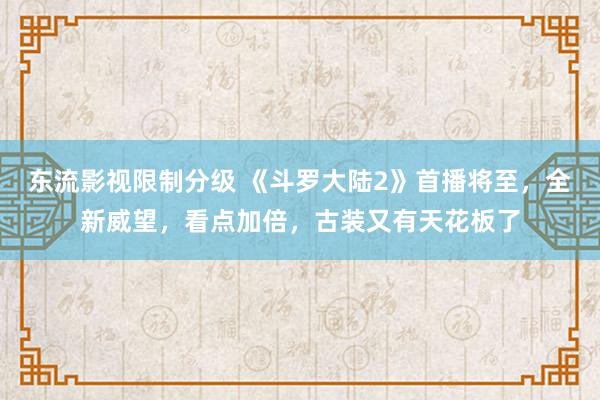 东流影视限制分级 《斗罗大陆2》首播将至，全新威望，看点加倍，古装又有天花板了