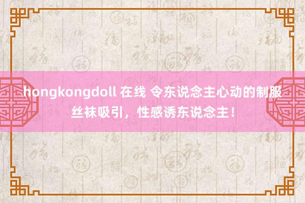 hongkongdoll 在线 令东说念主心动的制服丝袜吸引，性感诱东说念主！