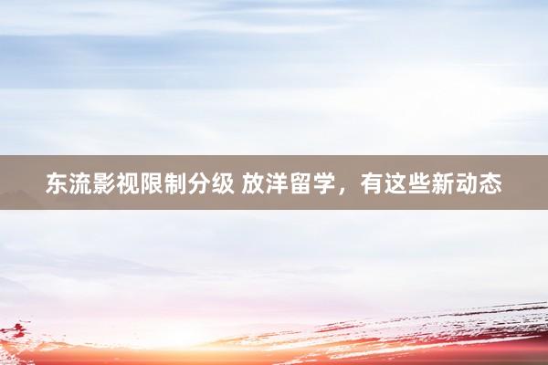 东流影视限制分级 放洋留学，有这些新动态