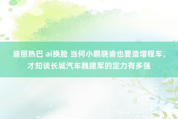 迪丽热巴 ai换脸 当何小鹏晓谕也要造增程车，才知谈长城汽车魏建军的定力有多强