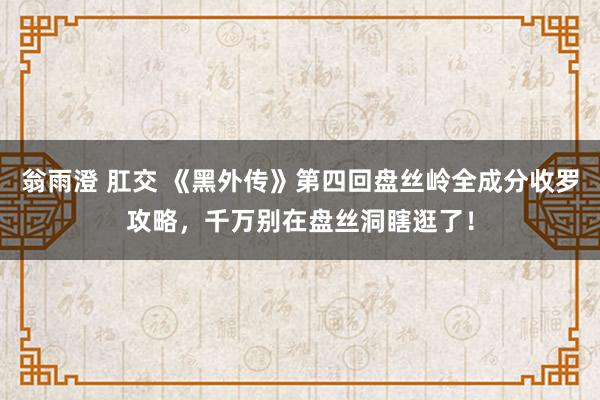 翁雨澄 肛交 《黑外传》第四回盘丝岭全成分收罗攻略，千万别在盘丝洞瞎逛了！