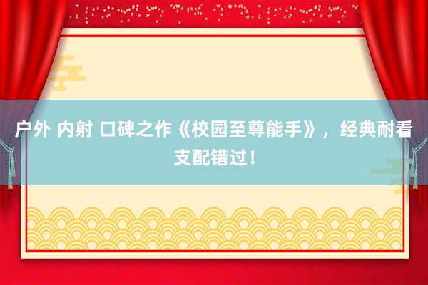 户外 内射 口碑之作《校园至尊能手》，经典耐看支配错过！