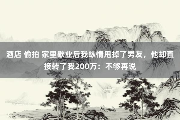 酒店 偷拍 家里歇业后我纵情甩掉了男友，他却直接转了我200万：不够再说