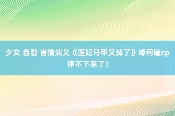 少女 自慰 言情演义《医妃马甲又掉了》缘何磕cp停不下来了！