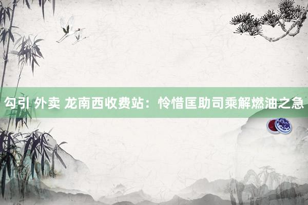 勾引 外卖 龙南西收费站：怜惜匡助司乘解燃油之急