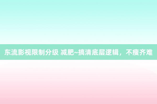 东流影视限制分级 减肥~搞清底层逻辑，不瘦齐难