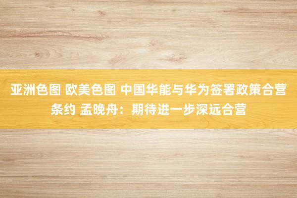亚洲色图 欧美色图 中国华能与华为签署政策合营条约 孟晚舟：期待进一步深远合营