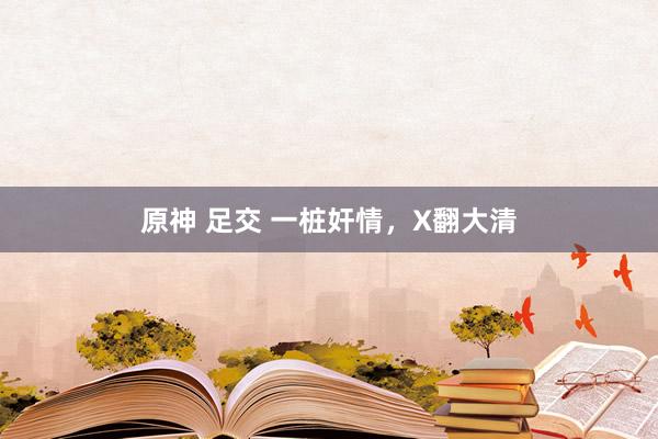 原神 足交 一桩奸情，X翻大清