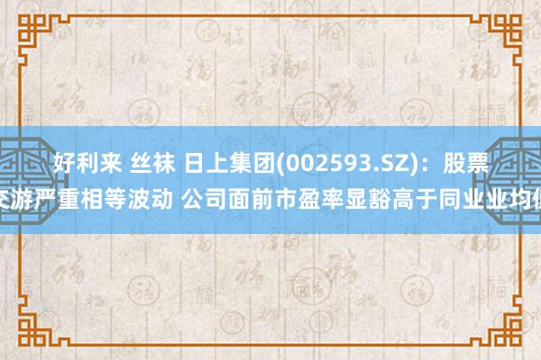 好利来 丝袜 日上集团(002593.SZ)：股票交游严重相等波动 公司面前市盈率显豁高于同业业均值