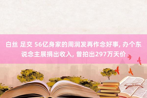 白丝 足交 56亿身家的周润发再作念好事， 办个东说念主展捐出收入， 曾拍出297万天价
