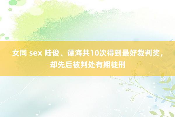 女同 sex 陆俊、谭海共10次得到最好裁判奖，却先后被判处有期徒刑