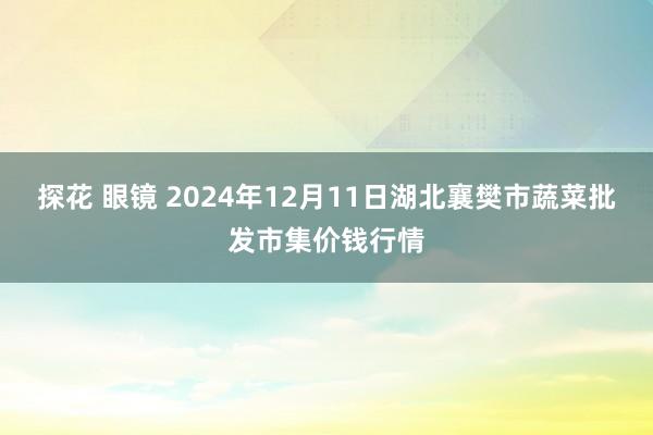 探花 眼镜 2024年12月11日湖北襄樊市蔬菜批发市集价钱行情