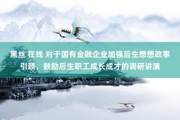 黑丝 在线 对于国有金融企业加强后生想想政事引颈，鼓励后生职工成长成才的调研讲演