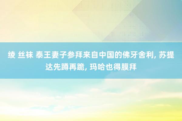 绫 丝袜 泰王妻子参拜来自中国的佛牙舍利， 苏提达先蹲再跪， 玛哈也得膜拜