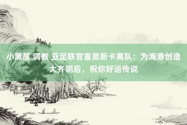 小黑屋 调教 亚足联官宣奥斯卡离队：为海港创造大齐明后，祝你好运传说