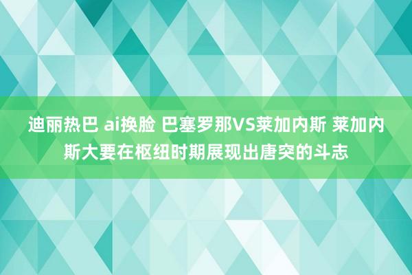 迪丽热巴 ai换脸 巴塞罗那VS莱加内斯 莱加内斯大要在枢纽时期展现出唐突的斗志