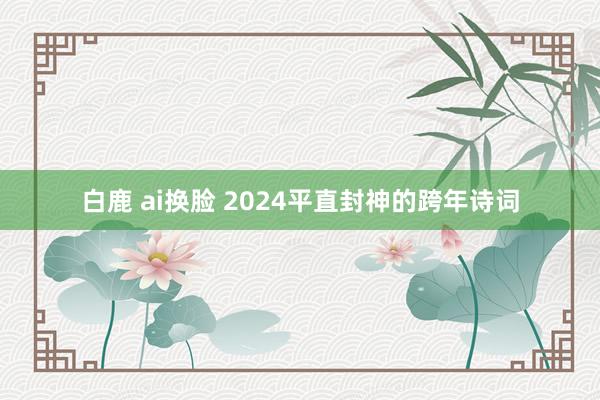 白鹿 ai换脸 2024平直封神的跨年诗词