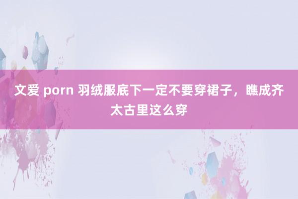 文爱 porn 羽绒服底下一定不要穿裙子，瞧成齐太古里这么穿