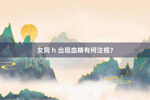 女同 h 出现血精有何注视？