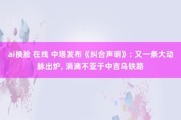 ai换脸 在线 中塔发布《纠合声明》: 又一条大动脉出炉， 涓滴不亚于中吉乌铁路