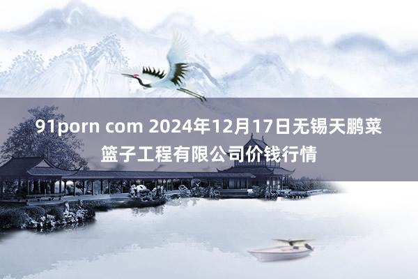 91porn com 2024年12月17日无锡天鹏菜篮子工程有限公司价钱行情