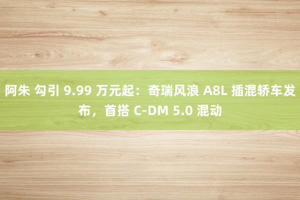 阿朱 勾引 9.99 万元起：奇瑞风浪 A8L 插混轿车发布，首搭 C-DM 5.0 混动