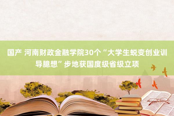 国产 河南财政金融学院30个“大学生蜕变创业训导臆想”步地获国度级省级立项