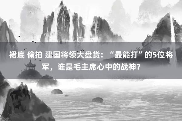 裙底 偷拍 建国将领大盘货：“最能打”的5位将军，谁是毛主席心中的战神？