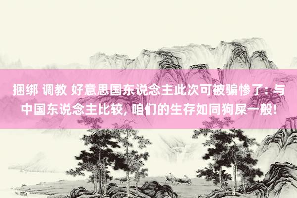 捆绑 调教 好意思国东说念主此次可被骗惨了: 与中国东说念主比较， 咱们的生存如同狗屎一般!