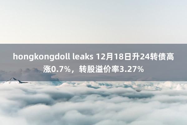 hongkongdoll leaks 12月18日升24转债高涨0.7%,转股溢价率3.27%
