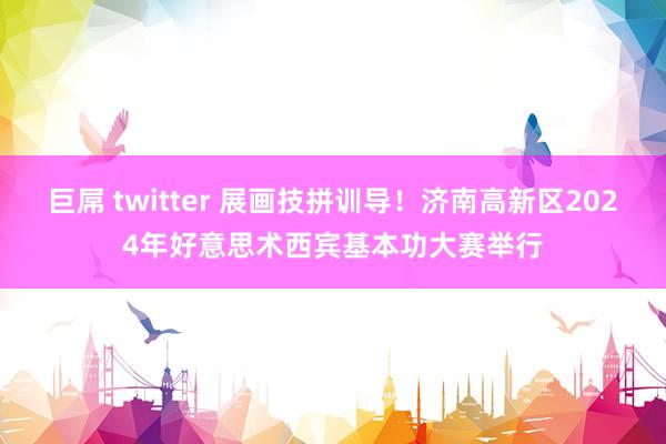 巨屌 twitter 展画技拼训导！济南高新区2024年好意思术西宾基本功大赛举行